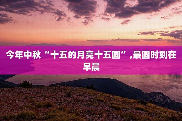 今年中秋“十五的月亮十五圆”,最圆时刻在早晨