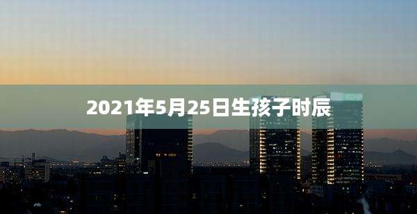 2021年5月25日生孩子时辰