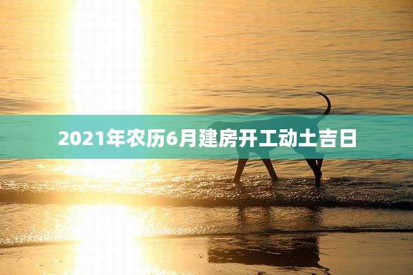 2021年农历6月建房开工动土吉日