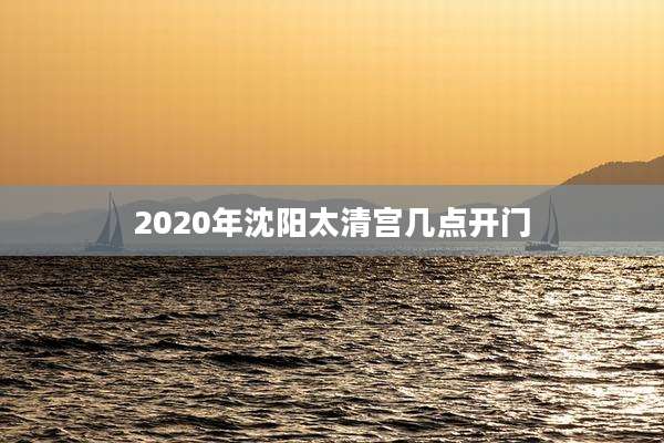 2020年沈阳太清宫几点开门