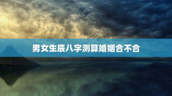 男女生辰八字测算婚姻合不合
