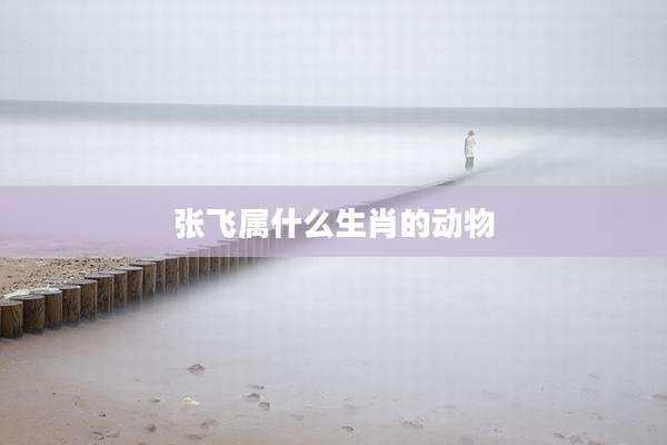 张飞属什么生肖的动物