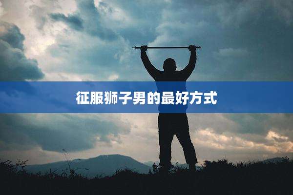 征服狮子男的最好方式