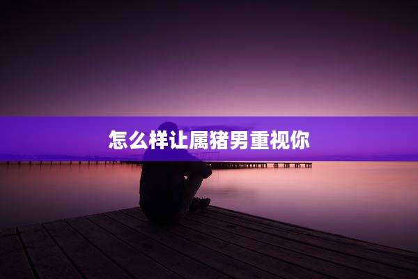 怎么样让属猪男重视你