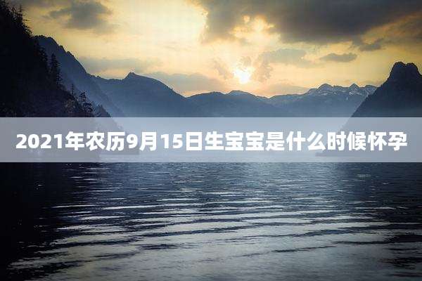 2021年农历9月15日生宝宝是什么时候怀孕