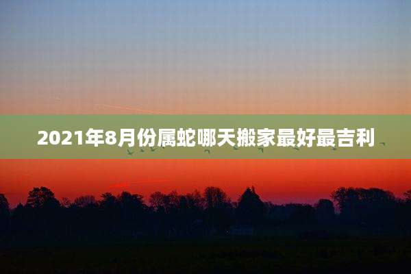 2021年8月份属蛇哪天搬家最好最吉利