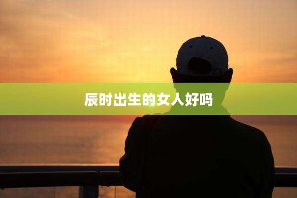 辰时出生的女人好吗