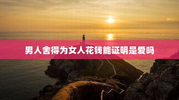男人舍得为女人花钱能证明是爱吗