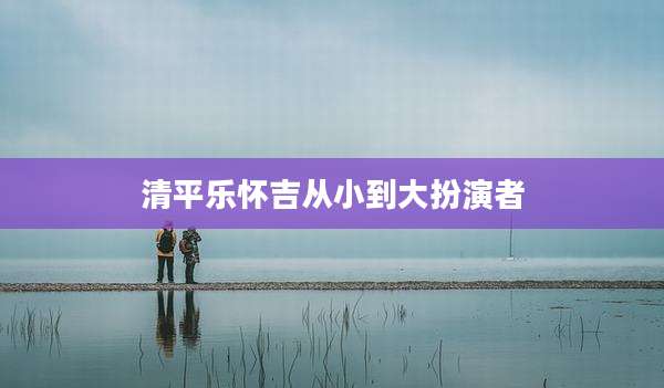 清平乐怀吉从小到大扮演者