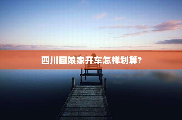 四川回娘家开车怎样划算?