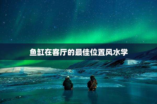鱼缸在客厅的最佳位置风水学