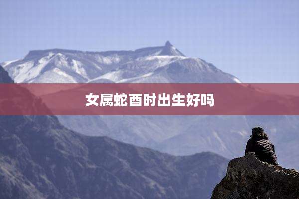 女属蛇酉时出生好吗