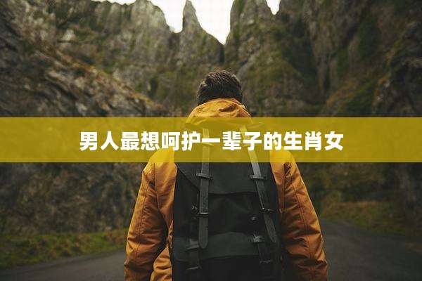 男人最想呵护一辈子的生肖女
