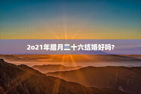 2o21年腊月二十六结婚好吗?