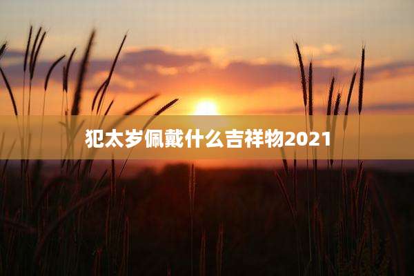 犯太岁佩戴什么吉祥物2021