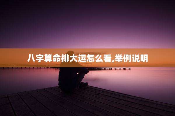 八字算命排大运怎么看,举例说明