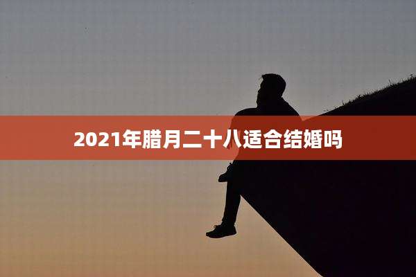 2021年腊月二十八适合结婚吗