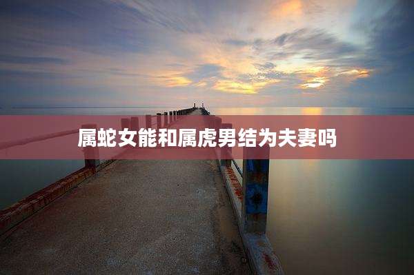 属蛇女能和属虎男结为夫妻吗