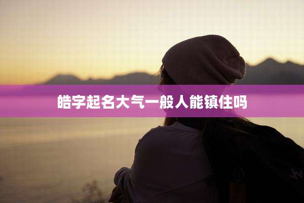 皓字起名大气一般人能镇住吗