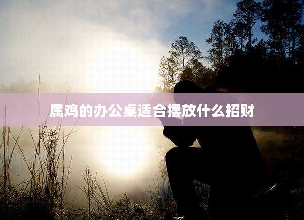 属鸡的办公桌适合摆放什么招财