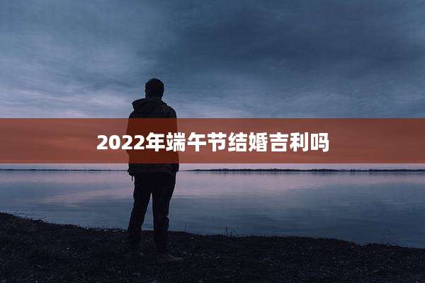 2022年端午节结婚吉利吗