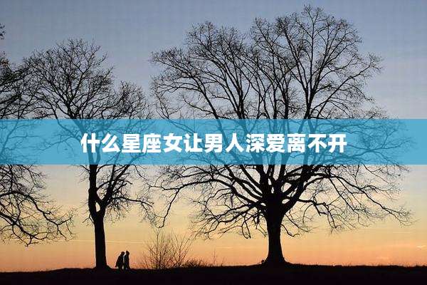 什么星座女让男人深爱离不开