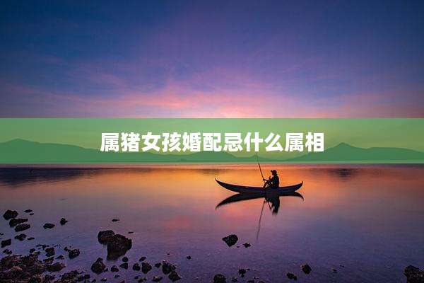 属猪女孩婚配忌什么属相