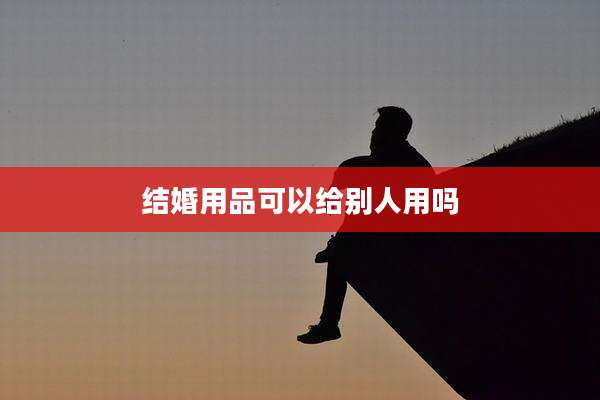 结婚用品可以给别人用吗