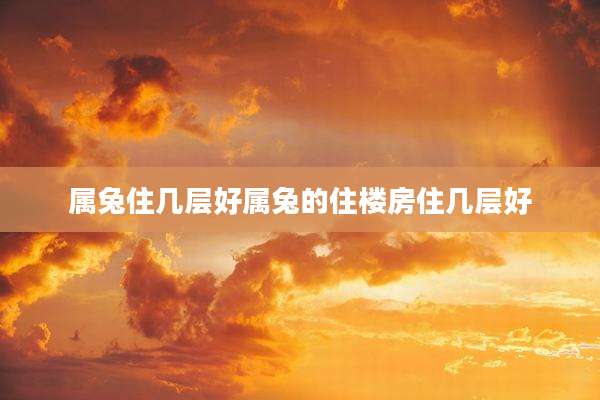 属兔住几层好属兔的住楼房住几层好