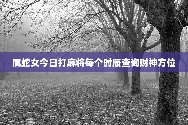 属蛇女今日打麻将每个时辰查询财神方位