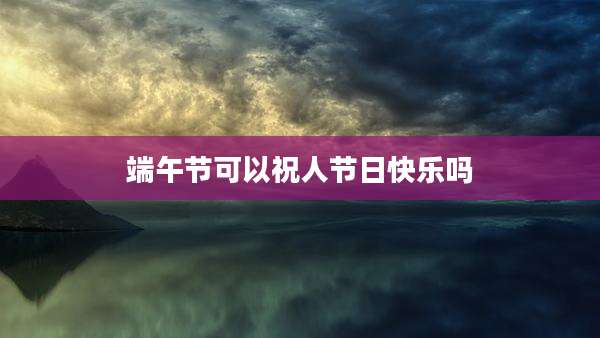 端午节可以祝人节日快乐吗