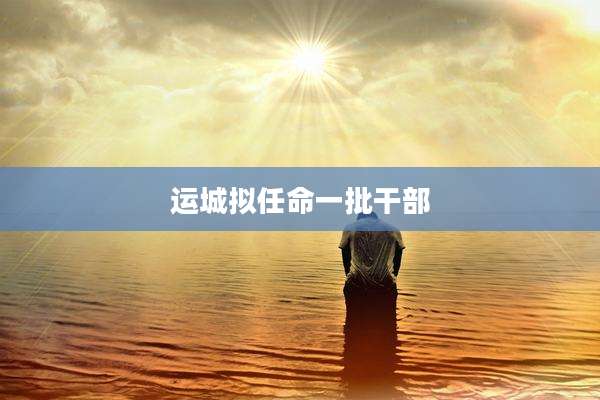 运城拟任命一批干部