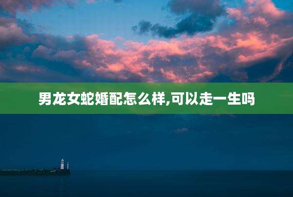 男龙女蛇婚配怎么样,可以走一生吗