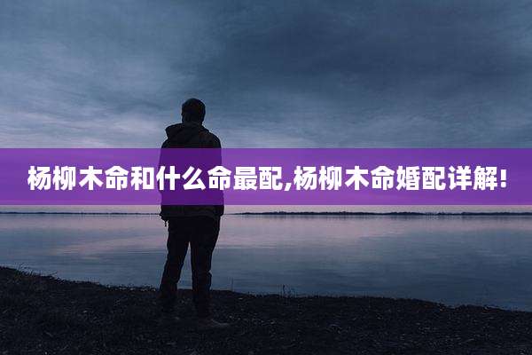 杨柳木命和什么命最配,杨柳木命婚配详解!