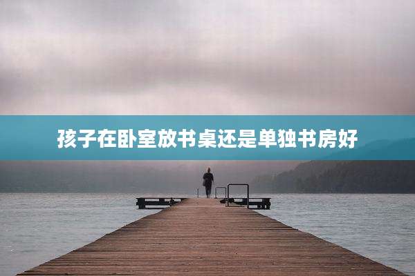 孩子在卧室放书桌还是单独书房好
