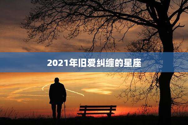 2021年旧爱纠缠的星座