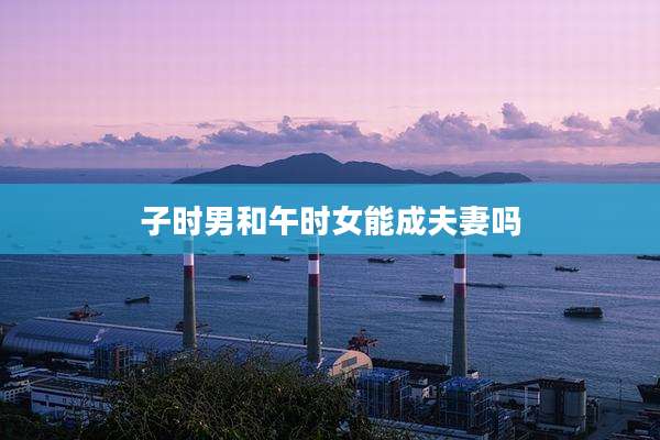 子时男和午时女能成夫妻吗