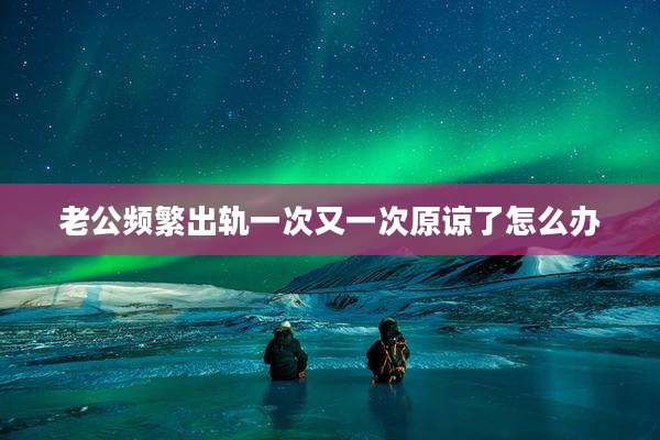 老公频繁出轨一次又一次原谅了怎么办