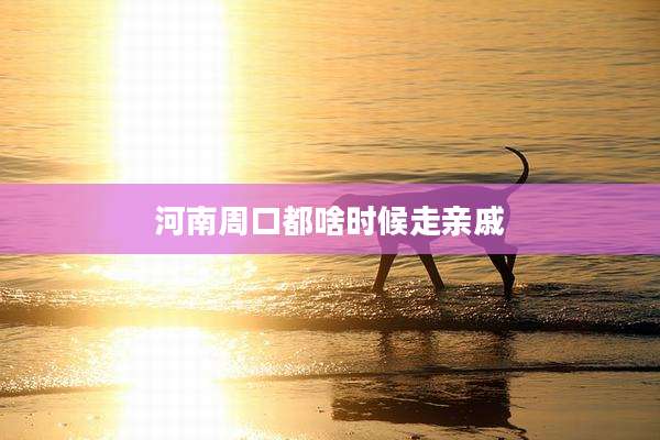 河南周口都啥时候走亲戚