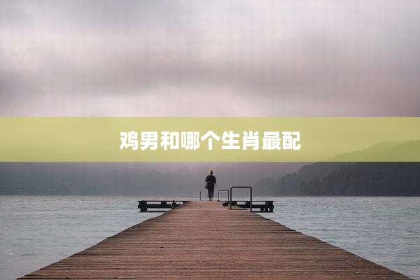 鸡男和哪个生肖最配