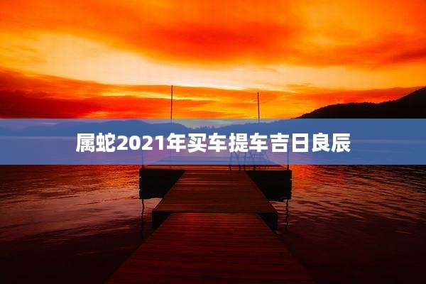 属蛇2021年买车提车吉日良辰