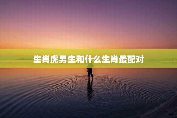 生肖虎男生和什么生肖最配对