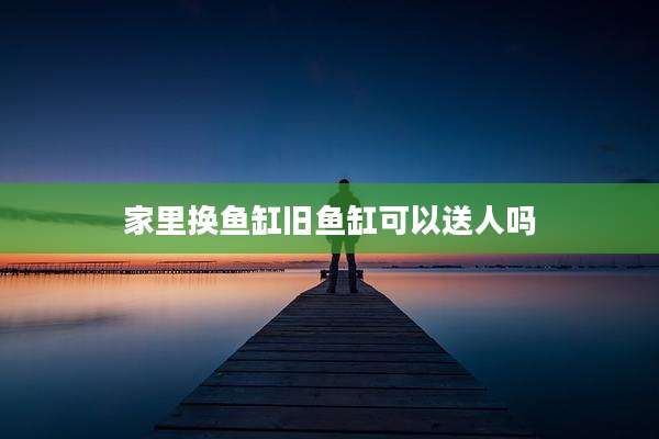 家里换鱼缸旧鱼缸可以送人吗