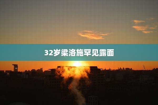 32岁梁洛施罕见露面